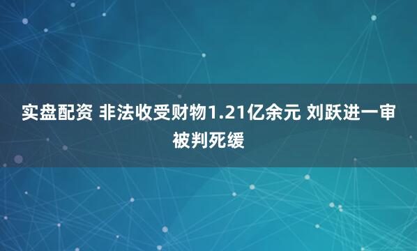 实盘配资 非法收受财物1.21亿余元 刘跃进一审被判死缓