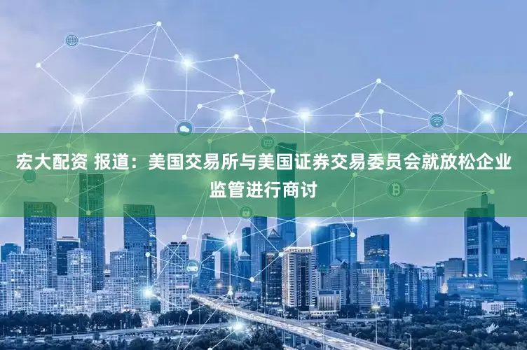 宏大配资 报道：美国交易所与美国证券交易委员会就放松企业监管进行商讨