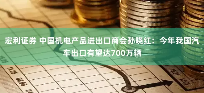 宏利证券 中国机电产品进出口商会孙晓红：今年我国汽车出口有望达700万辆