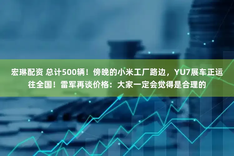 宏琳配资 总计500辆！傍晚的小米工厂路边，YU7展车正运往全国！雷军再谈价格：大家一定会觉得是合理的