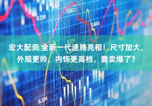 宏大配资 全新一代速腾亮相！尺寸加大，外观更帅，内饰更高档，要卖爆了？