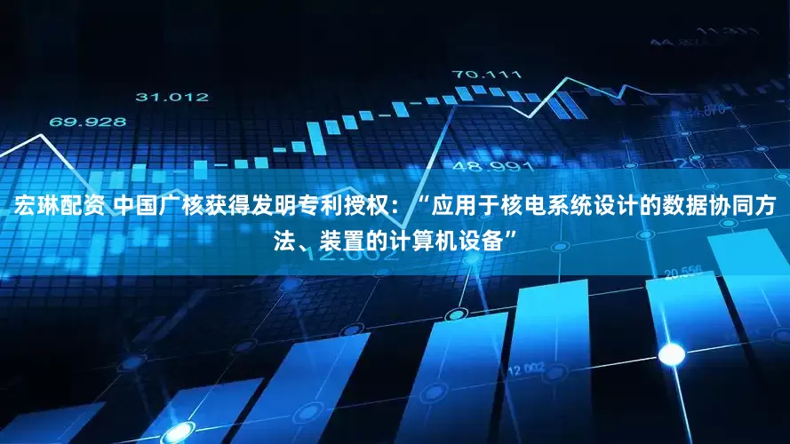 宏琳配资 中国广核获得发明专利授权：“应用于核电系统设计的数据协同方法、装置的计算机设备”
