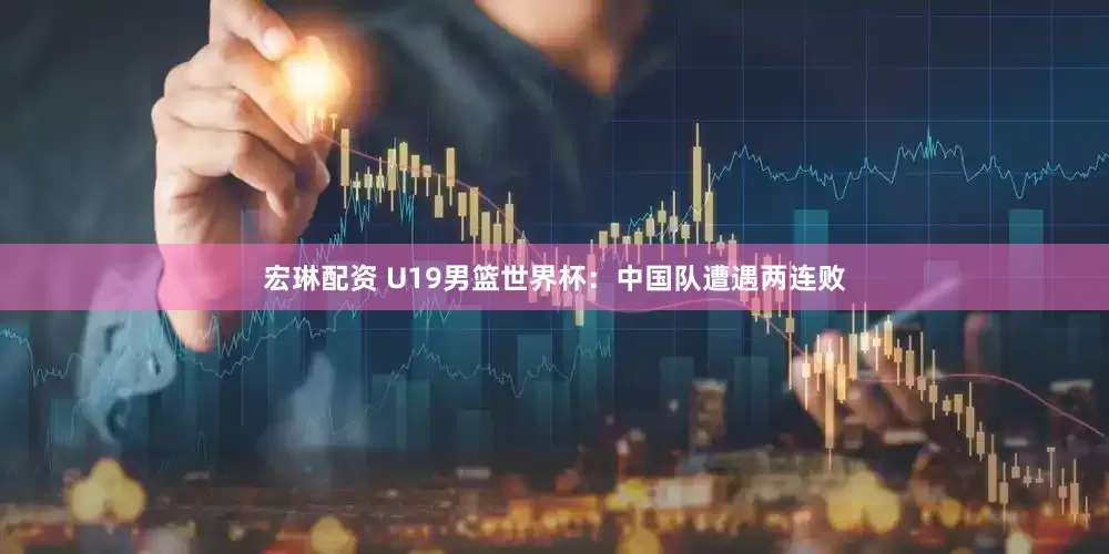 宏琳配资 U19男篮世界杯：中国队遭遇两连败