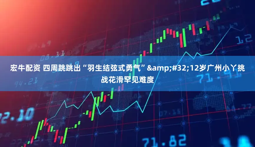 宏牛配资 四周跳跳出“羽生结弦式勇气”&#32;12岁广州小丫挑战花滑罕见难度