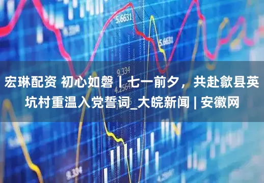 宏琳配资 初心如磐丨七一前夕，共赴歙县英坑村重温入党誓词_大皖新闻 | 安徽网