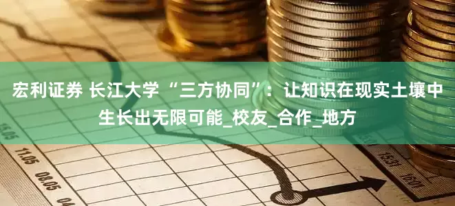 宏利证券 长江大学 “三方协同”：让知识在现实土壤中生长出无限可能_校友_合作_地方