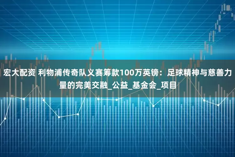 宏大配资 利物浦传奇队义赛筹款100万英镑：足球精神与慈善力量的完美交融_公益_基金会_项目