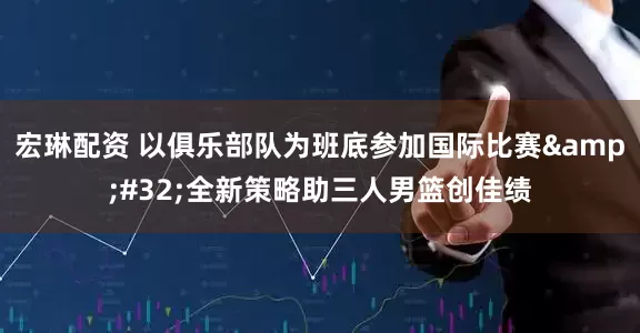 宏琳配资 以俱乐部队为班底参加国际比赛&#32;全新策略助三人男篮创佳绩