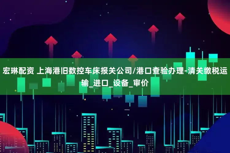 宏琳配资 上海港旧数控车床报关公司/港口查验办理-清关缴税运输_进口_设备_审价