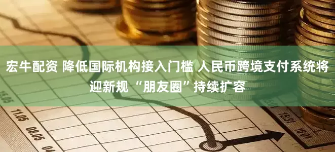宏牛配资 降低国际机构接入门槛 人民币跨境支付系统将迎新规 “朋友圈”持续扩容