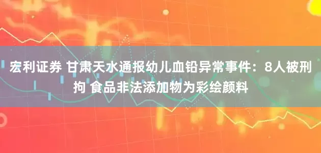 宏利证券 甘肃天水通报幼儿血铅异常事件：8人被刑拘 食品非法添加物为彩绘颜料