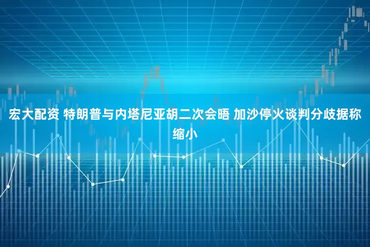 宏大配资 特朗普与内塔尼亚胡二次会晤 加沙停火谈判分歧据称缩小