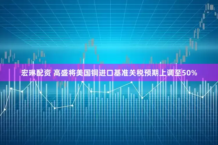 宏琳配资 高盛将美国铜进口基准关税预期上调至50%