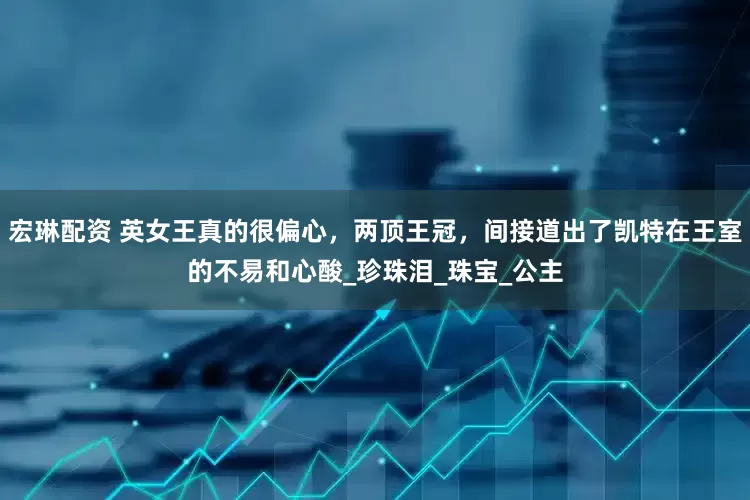 宏琳配资 英女王真的很偏心，两顶王冠，间接道出了凯特在王室的不易和心酸_珍珠泪_珠宝_公主