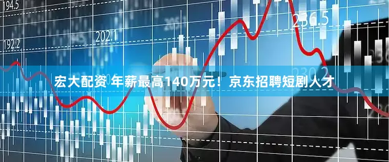 宏大配资 年薪最高140万元！京东招聘短剧人才