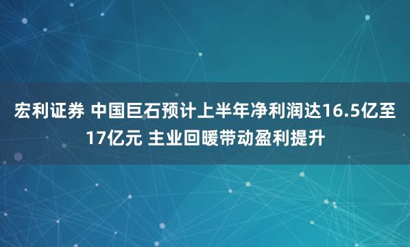 宏利证券 中国巨石预计上半年净利润达16.5亿至17亿元 主业回暖带动盈利提升