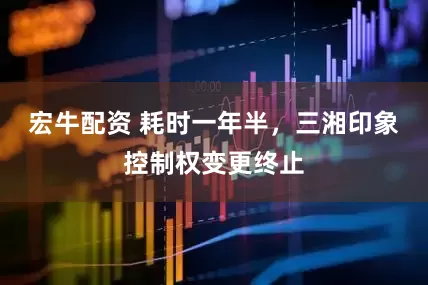宏牛配资 耗时一年半，三湘印象控制权变更终止