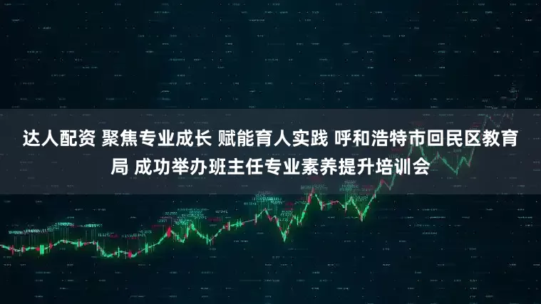 达人配资 聚焦专业成长 赋能育人实践 呼和浩特市回民区教育局 成功举办班主任专业素养提升培训会