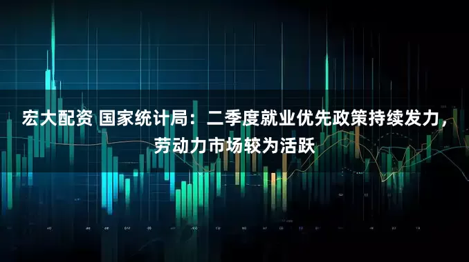 宏大配资 国家统计局：二季度就业优先政策持续发力，劳动力市场较为活跃