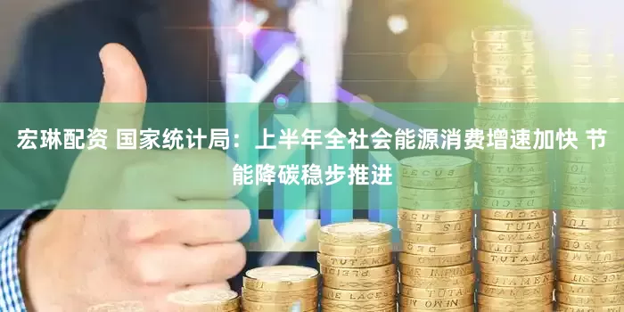 宏琳配资 国家统计局：上半年全社会能源消费增速加快 节能降碳稳步推进