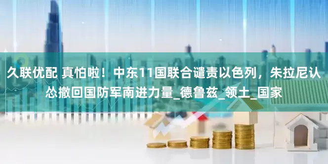 久联优配 真怕啦！中东11国联合谴责以色列，朱拉尼认怂撤回国防军南进力量_德鲁兹_领土_国家