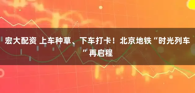 宏大配资 上车种草、下车打卡！北京地铁“时光列车”再启程