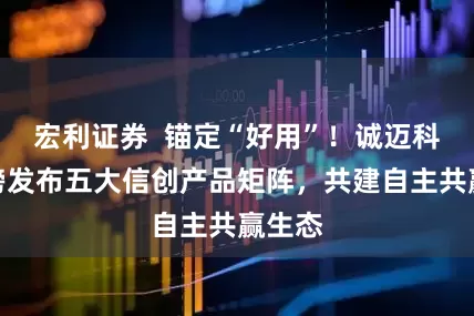 宏利证券  锚定“好用”！诚迈科技重磅发布五大信创产品矩阵，共建自主共赢生态