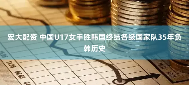 宏大配资 中国U17女手胜韩国终结各级国家队35年负韩历史