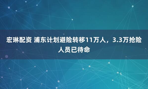 宏琳配资 浦东计划避险转移11万人，3.3万抢险人员已待命