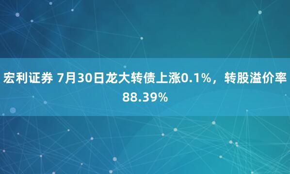 宏利证券 7月30日龙大转债上涨0.1%，转股溢价率88.39%