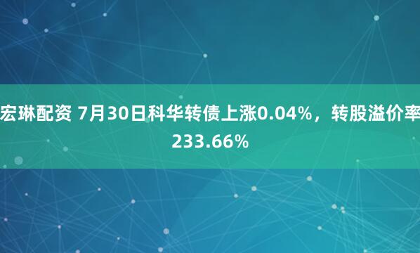 宏琳配资 7月30日科华转债上涨0.04%，转股溢价率233.66%