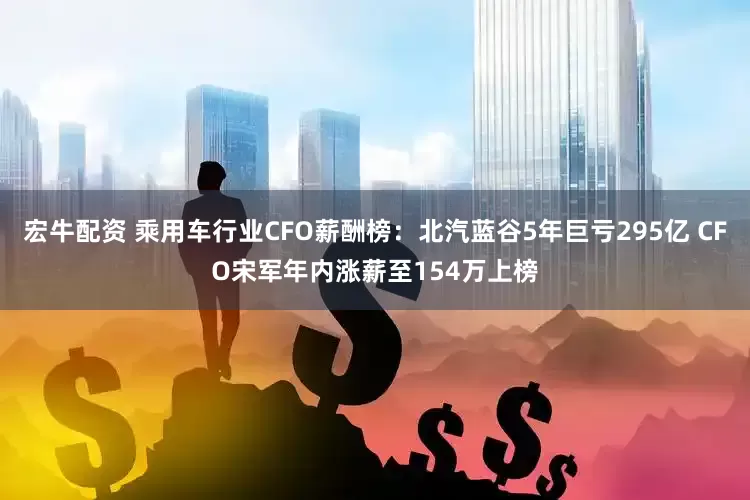 宏牛配资 乘用车行业CFO薪酬榜：北汽蓝谷5年巨亏295亿 CFO宋军年内涨薪至154万上榜