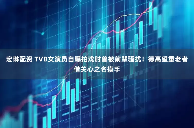 宏琳配资 TVB女演员自曝拍戏时曾被前辈骚扰！德高望重老者借关心之名摸手