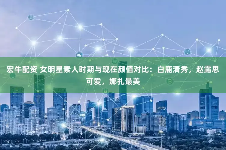 宏牛配资 女明星素人时期与现在颜值对比：白鹿清秀，赵露思可爱，娜扎最美