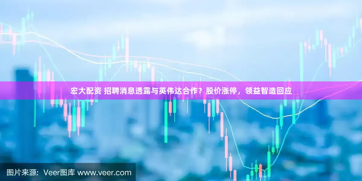 宏大配资 招聘消息透露与英伟达合作？股价涨停，领益智造回应