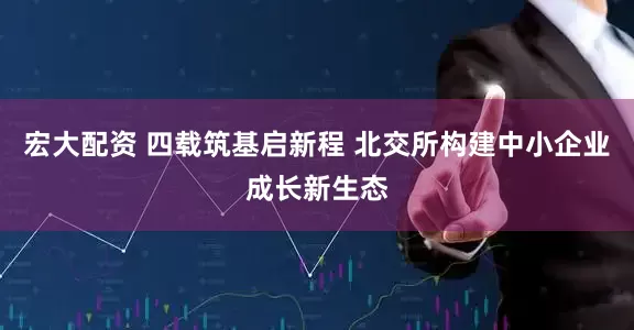 宏大配资 四载筑基启新程 北交所构建中小企业成长新生态