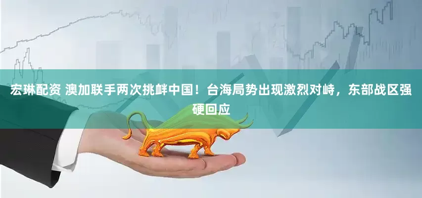 宏琳配资 澳加联手两次挑衅中国！台海局势出现激烈对峙，东部战区强硬回应