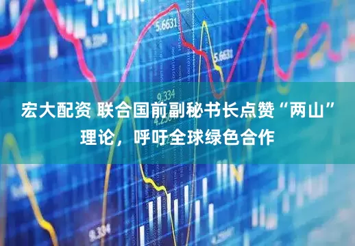 宏大配资 联合国前副秘书长点赞“两山”理论，呼吁全球绿色合作