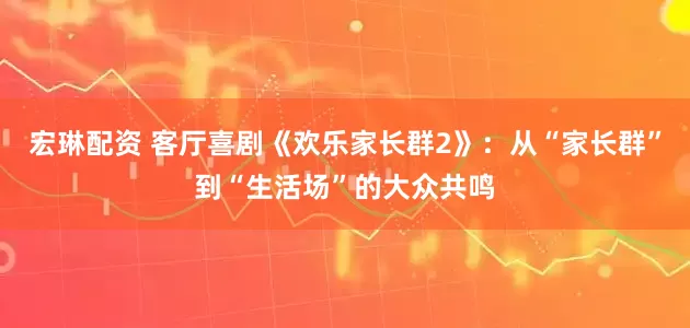 宏琳配资 客厅喜剧《欢乐家长群2》：从“家长群”到“生活场”的大众共鸣