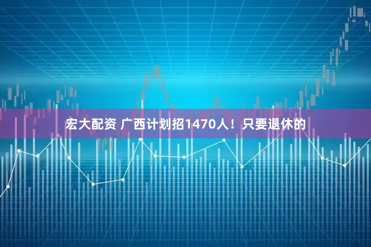 宏大配资 广西计划招1470人！只要退休的