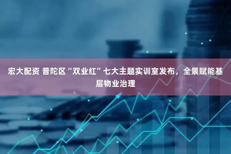 宏大配资 普陀区“双业红”七大主题实训室发布，全景赋能基层物业治理