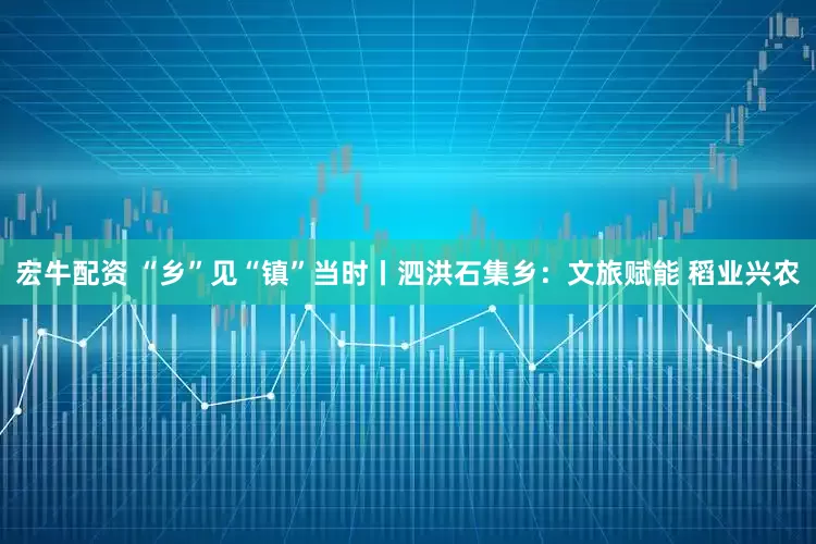 宏牛配资 “乡”见“镇”当时丨泗洪石集乡：文旅赋能 稻业兴农