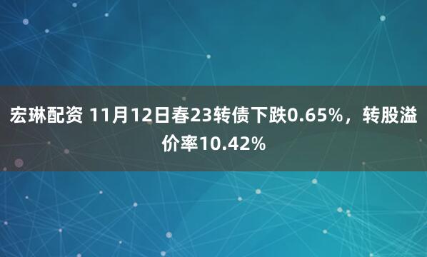 宏琳配资 11月12日春23转债下跌0.65%，转股溢价率10.42%