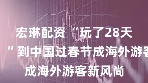 宏琳配资 “玩了28天没玩够！”到中国过春节成海外游客新风尚