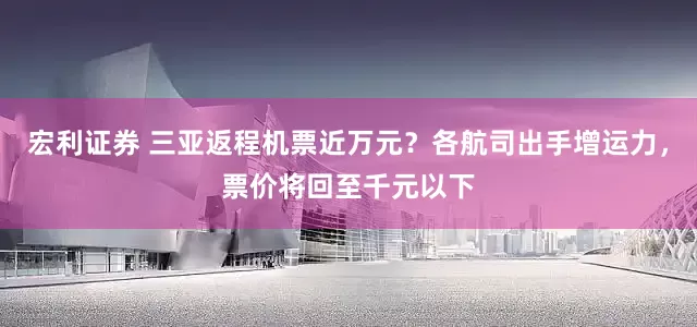 宏利证券 三亚返程机票近万元？各航司出手增运力，票价将回至千元以下