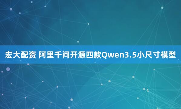 宏大配资 阿里千问开源四款Qwen3.5小尺寸模型