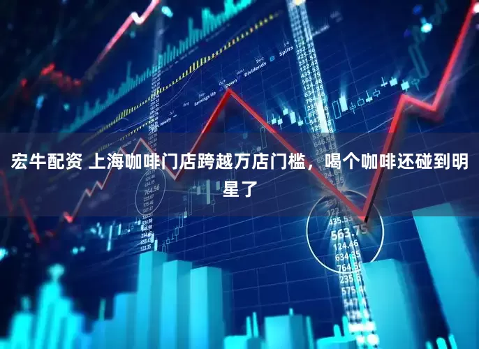 宏牛配资 上海咖啡门店跨越万店门槛，喝个咖啡还碰到明星了