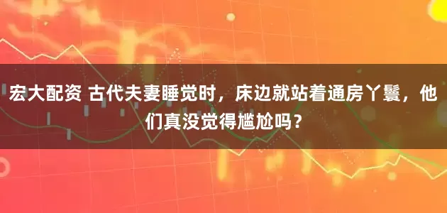 宏大配资 古代夫妻睡觉时，床边就站着通房丫鬟，他们真没觉得尴尬吗？