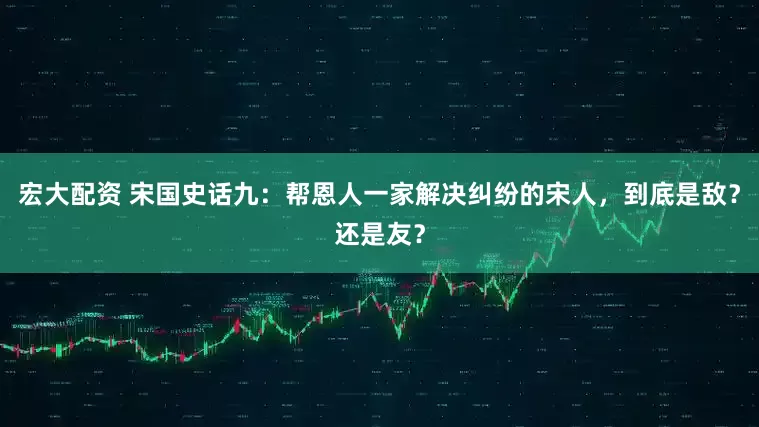 宏大配资 宋国史话九：帮恩人一家解决纠纷的宋人，到底是敌？还是友？