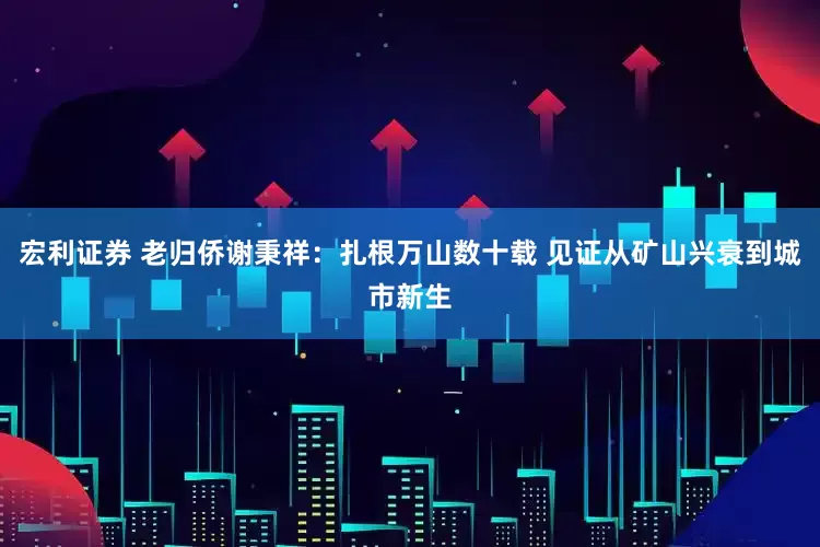 宏利证券 老归侨谢秉祥：扎根万山数十载 见证从矿山兴衰到城市新生